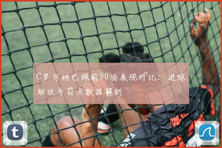 C罗与姆巴佩前90场表现对比：进球助攻与罚点数据解析