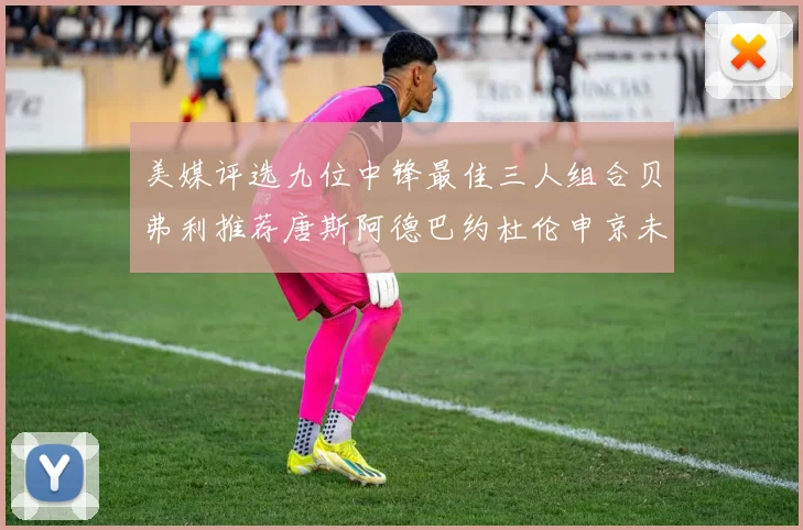 美媒评选九位中锋最佳三人组合贝弗利推荐唐斯阿德巴约杜伦申京未入选