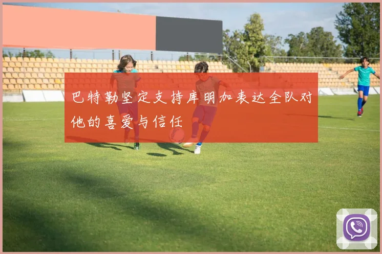 巴特勒坚定支持库明加表达全队对他的喜爱与信任