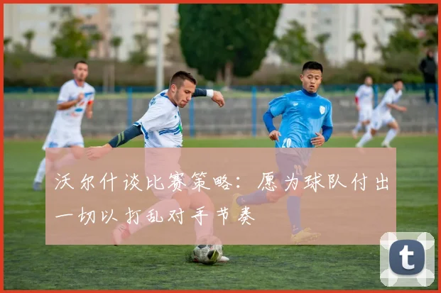 沃尔什谈比赛策略：愿为球队付出一切以打乱对手节奏