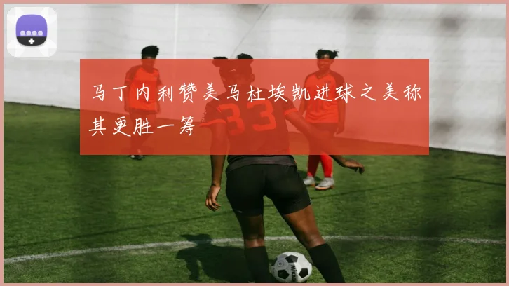 马丁内利赞美马杜埃凯进球之美称其更胜一筹