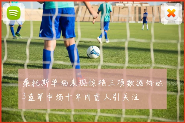 桑托斯单场表现惊艳三项数据均达3蓝军中场十年内首人引关注