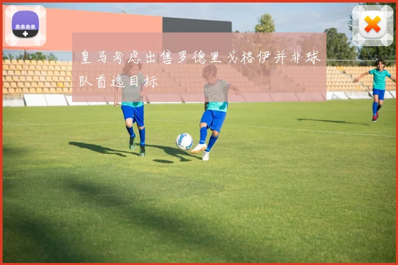 皇马考虑出售罗德里戈格伊并非球队首选目标