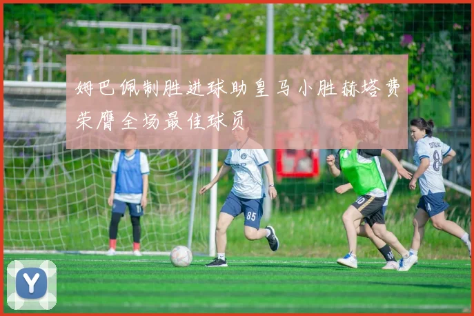 姆巴佩制胜进球助皇马小胜赫塔费荣膺全场最佳球员