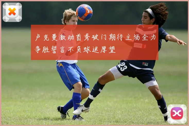 卢克曼激动首秀破门期待主场全力争胜誓言不负球迷厚望