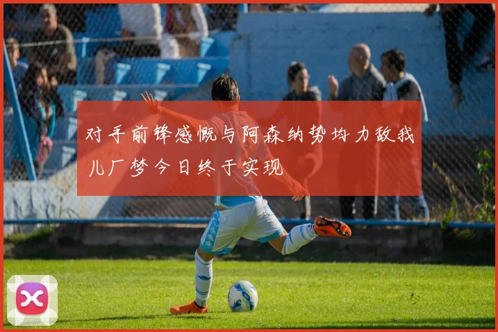 对手前锋感慨与阿森纳势均力敌我儿厂梦今日终于实现