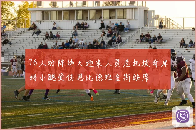 76人对阵热火迎来人员危机埃奇库姆小腿受伤恩比德维金斯缺席