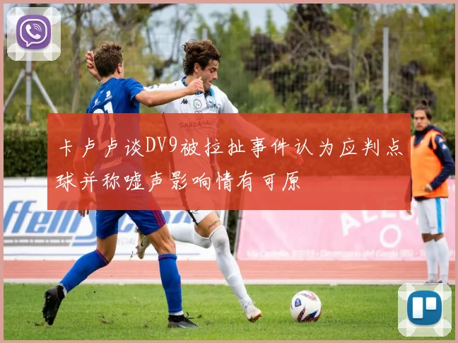 卡卢卢谈DV9被拉扯事件认为应判点球并称嘘声影响情有可原
