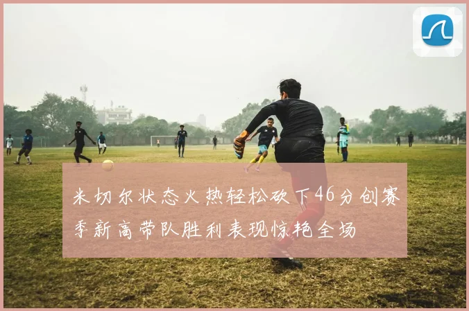 米切尔状态火热轻松砍下46分创赛季新高带队胜利表现惊艳全场