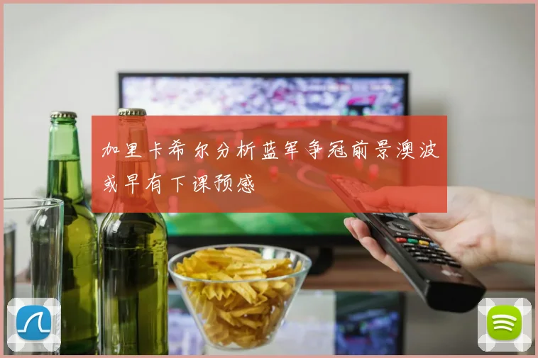 加里卡希尔分析蓝军争冠前景澳波或早有下课预感