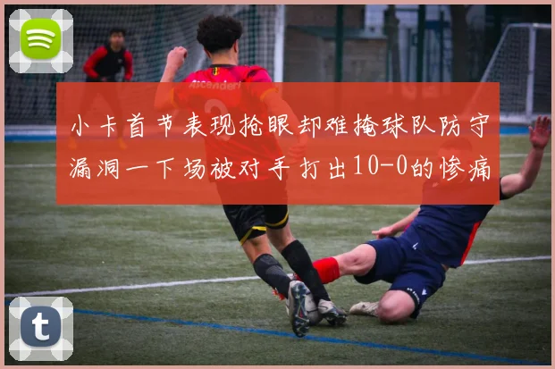 小卡首节表现抢眼却难掩球队防守漏洞一下场被对手打出10-0的惨痛局面