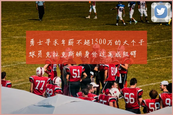 勇士寻求年薪不超1500万的大个子球员克拉克斯顿身价过高成阻碍