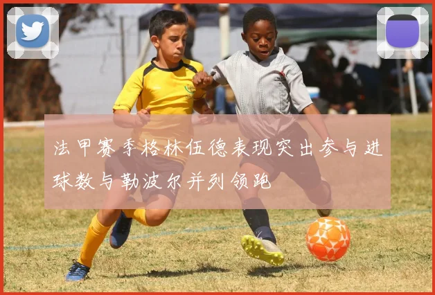 法甲赛季格林伍德表现突出参与进球数与勒波尔并列领跑